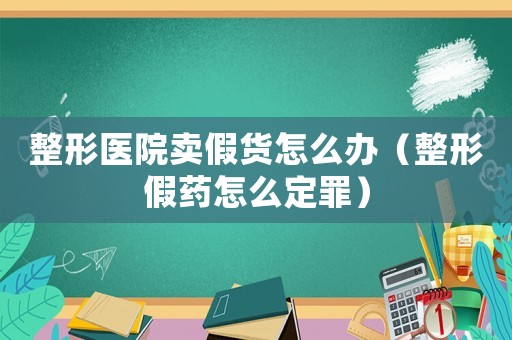 整形醫(yī)院賣假貨怎么辦（整形假藥怎么定罪）