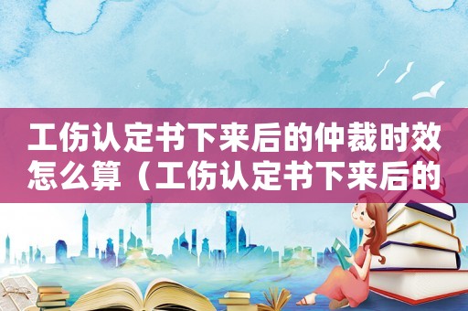 工傷認(rèn)定書下來后的仲裁時(shí)效怎么算（工傷認(rèn)定書下來后的仲裁時(shí)效）