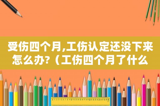 受傷四個月,工傷認定還沒下來怎么辦?（工傷四個月了什么時候做傷殘鑒定）