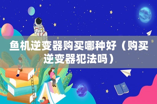 魚(yú)機(jī)逆變器購(gòu)買哪種好（購(gòu)買逆變器犯法嗎）