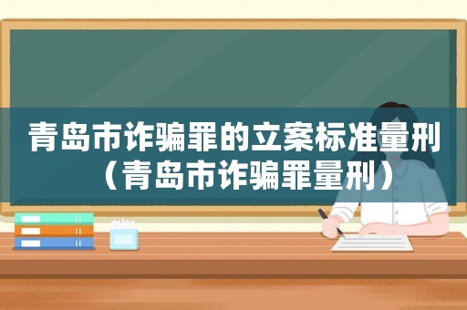 青島市詐騙罪的立案標(biāo)準(zhǔn)量刑（青島市詐騙罪量刑）
