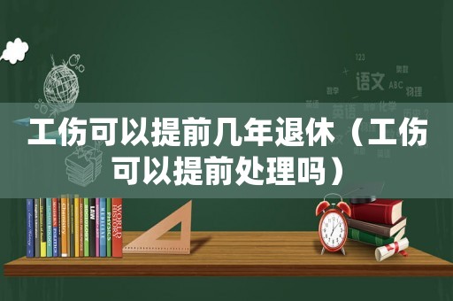 工傷可以提前幾年退休（工傷可以提前處理嗎）