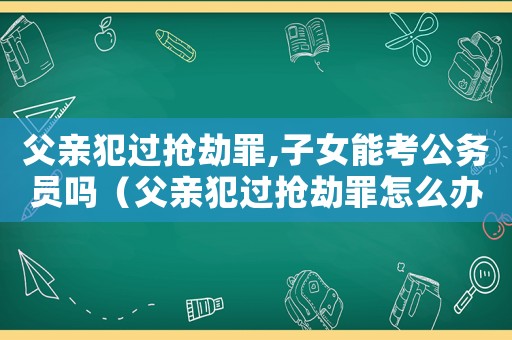 父親犯過(guò)搶劫罪,子女能考公務(wù)員嗎（父親犯過(guò)搶劫罪怎么辦）