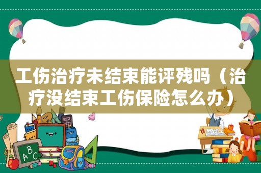 工傷治療未結(jié)束能評殘嗎（治療沒結(jié)束工傷保險(xiǎn)怎么辦）