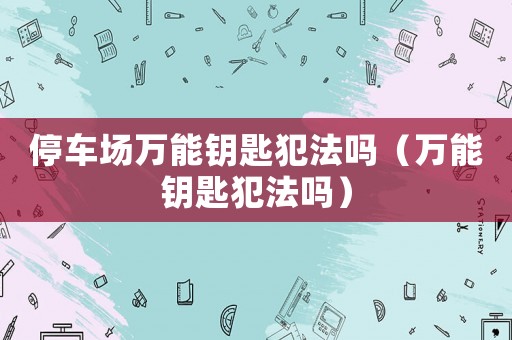 停車場(chǎng)萬(wàn)能鑰匙犯法嗎（萬(wàn)能鑰匙犯法嗎）