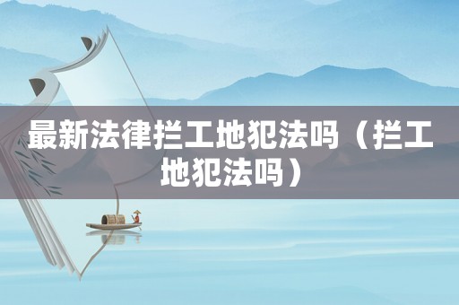 最新法律攔工地犯法嗎（攔工地犯法嗎）
