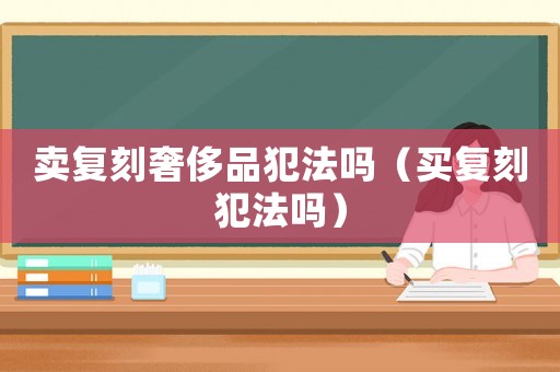 賣復(fù)刻奢侈品犯法嗎（買復(fù)刻犯法嗎）