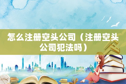 怎么注冊(cè)空頭公司（注冊(cè)空頭公司犯法嗎）