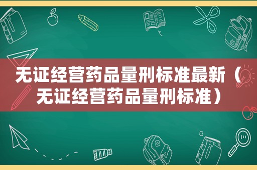 無(wú)證經(jīng)營(yíng)藥品量刑標(biāo)準(zhǔn)最新（無(wú)證經(jīng)營(yíng)藥品量刑標(biāo)準(zhǔn)）