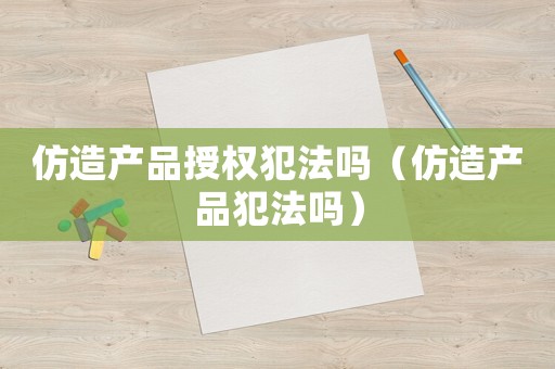仿造產(chǎn)品授權犯法嗎（仿造產(chǎn)品犯法嗎）