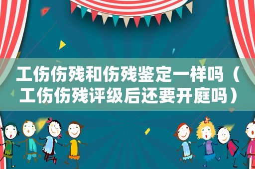 工傷傷殘和傷殘鑒定一樣嗎（工傷傷殘評級后還要開庭嗎）