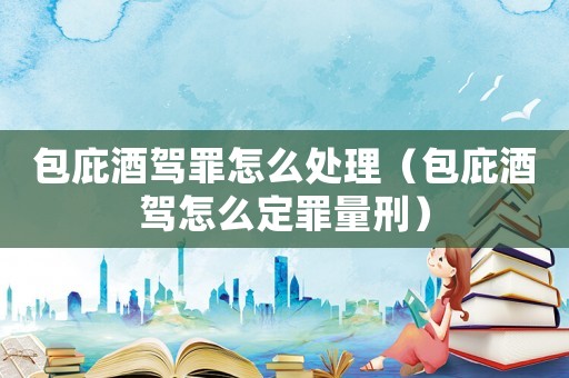 包庇酒駕罪怎么處理（包庇酒駕怎么定罪量刑）