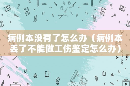 病例本沒(méi)有了怎么辦（病例本丟了不能做工傷鑒定怎么辦）