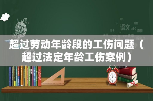 超過(guò)勞動(dòng)年齡段的工傷問(wèn)題（超過(guò)法定年齡工傷案例）