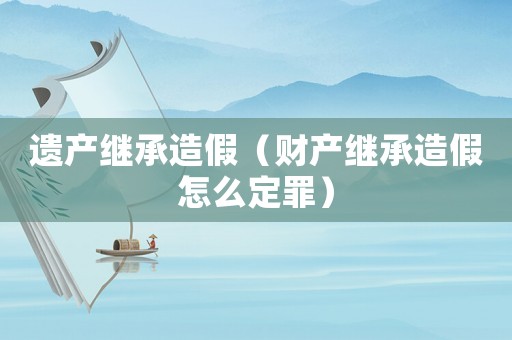 遺產(chǎn)繼承造假（財產(chǎn)繼承造假怎么定罪）