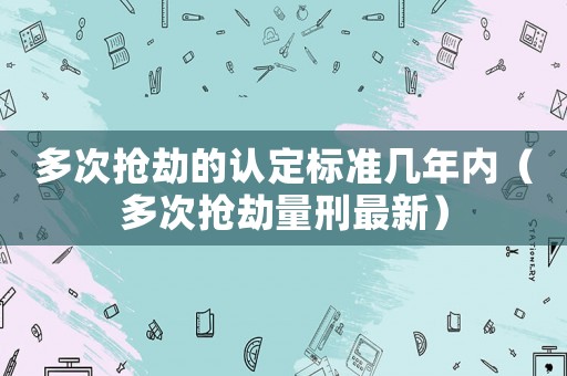 多次搶劫的認(rèn)定標(biāo)準(zhǔn)幾年內(nèi)（多次搶劫量刑最新）