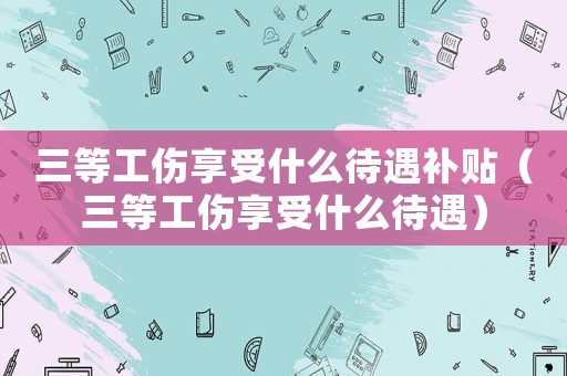三等工傷享受什么待遇補(bǔ)貼（三等工傷享受什么待遇）