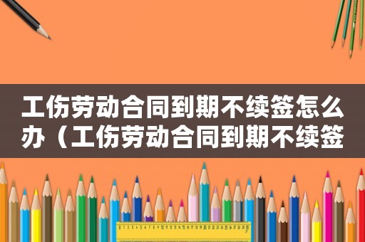 工傷勞動合同到期不續(xù)簽怎么辦（工傷勞動合同到期不續(xù)簽）