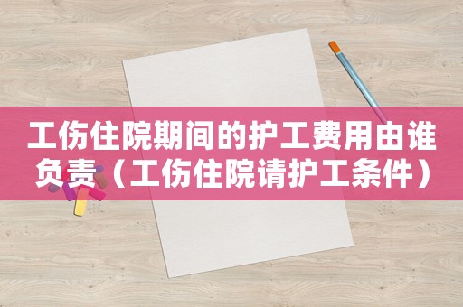 工傷住院期間的護(hù)工費(fèi)用由誰(shuí)負(fù)責(zé)（工傷住院請(qǐng)護(hù)工條件）