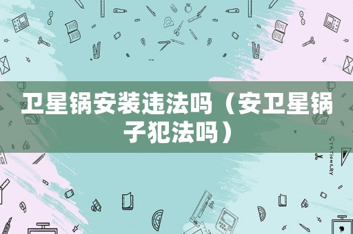 衛(wèi)星鍋安裝違法嗎（安衛(wèi)星鍋?zhàn)臃阜▎幔? title=