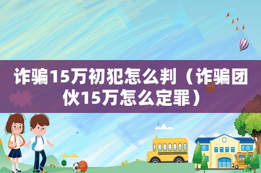 詐騙15萬初犯怎么判（詐騙團伙15萬怎么定罪）
