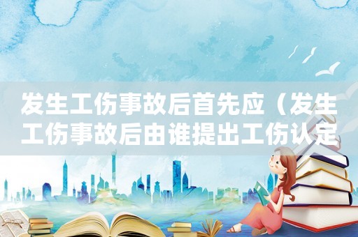 發(fā)生工傷事故后首先應（發(fā)生工傷事故后由誰提出工傷認定申請）