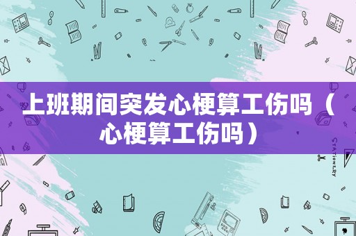 上班期間突發(fā)心梗算工傷嗎（心梗算工傷嗎）