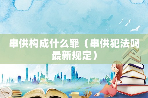 串供構(gòu)成什么罪（串供犯法嗎最新規(guī)定）