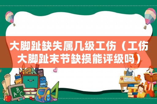 大腳趾缺失屬幾級(jí)工傷（工傷大腳趾末節(jié)缺損能評(píng)級(jí)嗎）