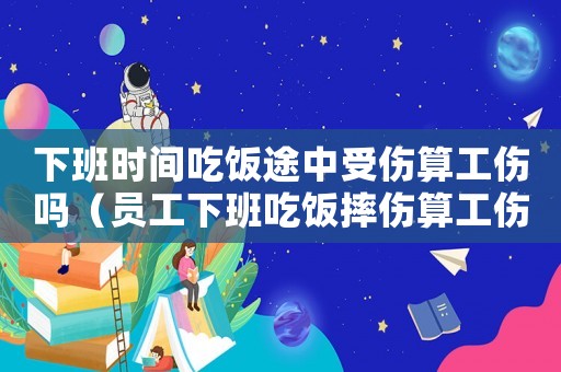 下班時(shí)間吃飯途中受傷算工傷嗎（員工下班吃飯摔傷算工傷嗎）