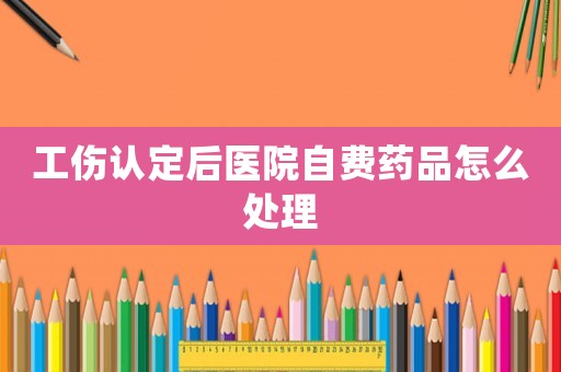 工傷認定后醫(yī)院自費藥品怎么處理