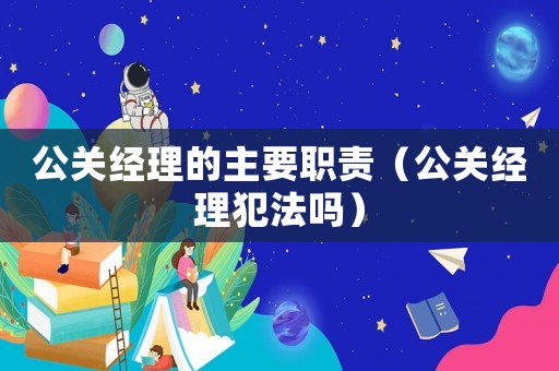 公關(guān)經(jīng)理的主要職責(zé)（公關(guān)經(jīng)理犯法嗎）