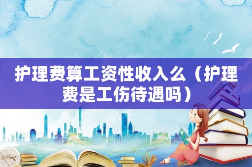 護(hù)理費(fèi)算工資性收入么（護(hù)理費(fèi)是工傷待遇嗎）