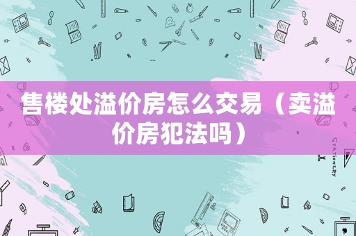 售樓處溢價(jià)房怎么交易（賣溢價(jià)房犯法嗎）