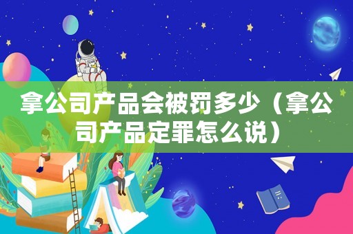 拿公司產(chǎn)品會被罰多少（拿公司產(chǎn)品定罪怎么說）