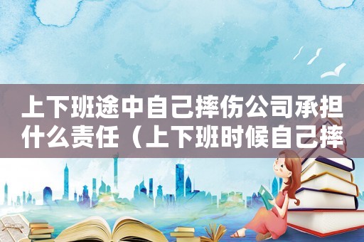 上下班途中自己摔傷公司承擔什么責任（上下班時候自己摔倒算不算工傷）