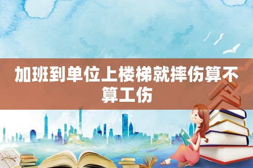 加班到單位上樓梯就摔傷算不算工傷