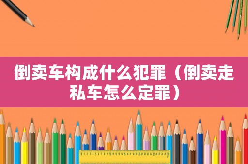 倒賣車構(gòu)成什么犯罪（倒賣走私車怎么定罪）
