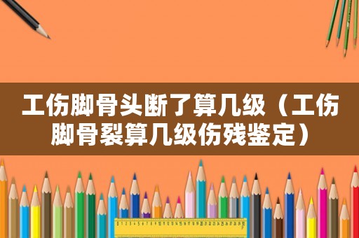 工傷腳骨頭斷了算幾級(jí)（工傷腳骨裂算幾級(jí)傷殘鑒定）