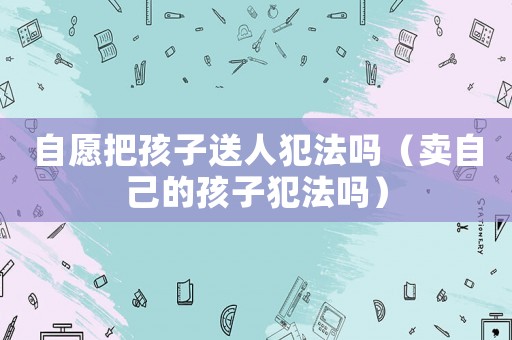 自愿把孩子送人犯法嗎（賣自己的孩子犯法嗎）