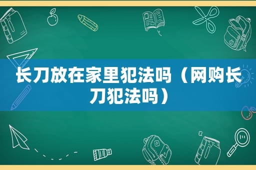 長(zhǎng)刀放在家里犯法嗎（網(wǎng)購(gòu)長(zhǎng)刀犯法嗎）