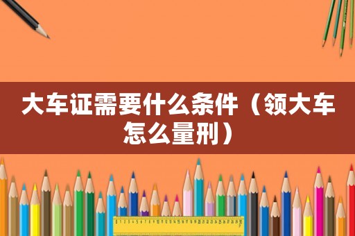 大車證需要什么條件（領(lǐng)大車怎么量刑）