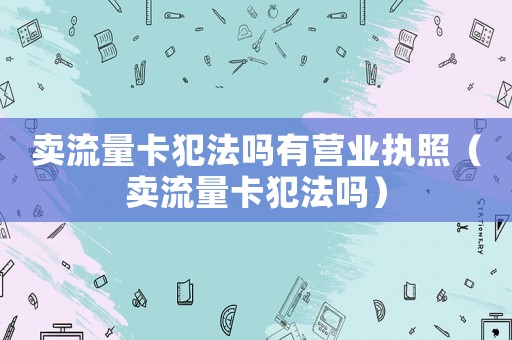 賣流量卡犯法嗎有營業(yè)執(zhí)照（賣流量卡犯法嗎）
