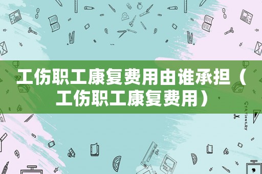 工傷職工康復(fù)費用由誰承擔（工傷職工康復(fù)費用）