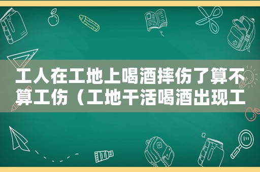 工人在工地上喝酒摔傷了算不算工傷（工地干活喝酒出現(xiàn)工傷）