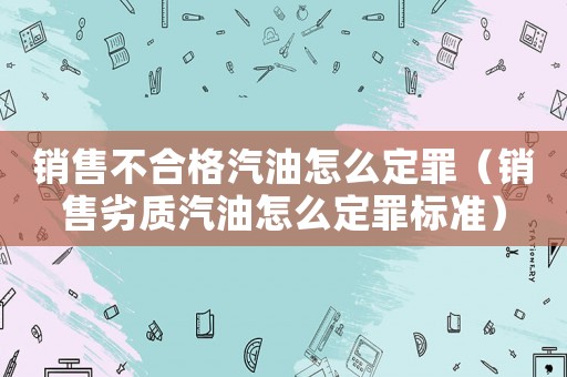 銷售不合格汽油怎么定罪（銷售劣質(zhì)汽油怎么定罪標(biāo)準(zhǔn)）