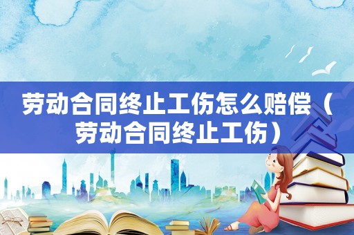 勞動(dòng)合同終止工傷怎么賠償（勞動(dòng)合同終止工傷）