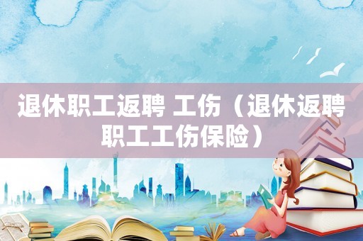 退休職工返聘 工傷（退休返聘職工工傷保險(xiǎn)）