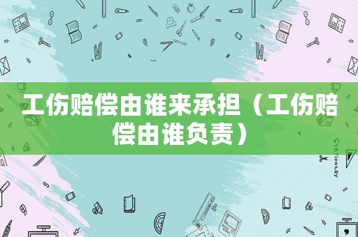 工傷賠償由誰來承擔(dān)（工傷賠償由誰負(fù)責(zé)）