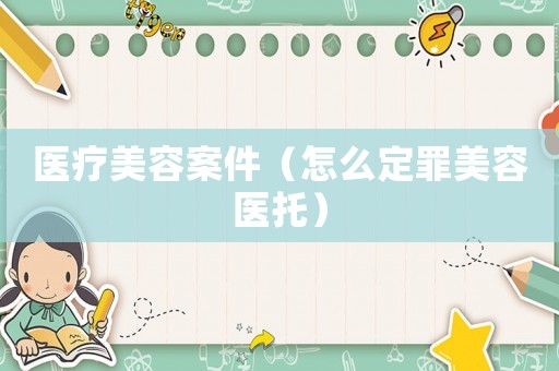 醫(yī)療美容案件（怎么定罪美容醫(yī)托）